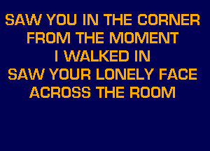 SAW YOU IN THE CORNER
FROM THE MOMENT
I WALKED IN
SAW YOUR LONELY FACE
ACROSS THE ROOM