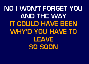 NO I WON'T FORGET YOU
AND THE WAY
IT COULD HAVE BEEN
VVHY'D YOU HAVE TO
LEAVE
SO SOON