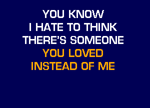 YOU KNOW
I HATE T0 THINK
THERE'S SOMEONE
YOU LOVED
INSTEAD OF ME