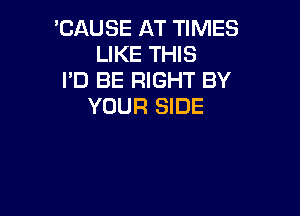 'CAUSE AT TIMES
LIKE THIS

I'D BE RIGHT BY
YOUR SIDE