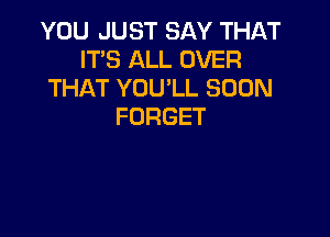 YOU JUST SAY THAT
IT'S ALL OVER
THAT YOU'LL SOON
FORGET