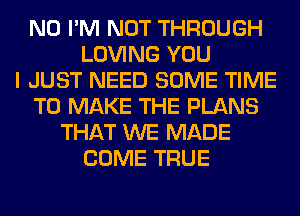 N0 I'M NOT THROUGH
LOVING YOU
I JUST NEED SOME TIME
TO MAKE THE PLANS
THAT WE MADE
COME TRUE