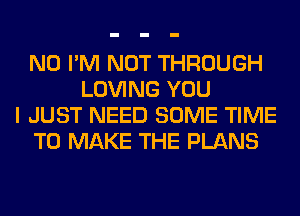 N0 I'M NOT THROUGH
LOVING YOU
I JUST NEED SOME TIME
TO MAKE THE PLANS