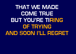 THAT WE MADE
COME TRUE
BUT YOU'RE TIRING
0F TRYING
AND SOON I'LL REGRET