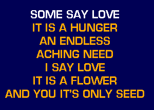 SOME SAY LOVE
IT IS A HUNGER
AN ENDLESS
ACHING NEED
I SAY LOVE
IT IS A FLOWER
AND YOU ITS ONLY SEED