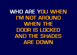 WHO ARE YOU WHEN
I'M NOT AROUND
WHEN THE
DOOR IS LOCKED
AND THE SHADES
ARE DOWN