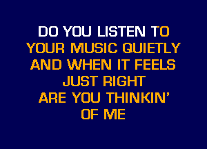 DO YOU LISTEN TO
YOUR MUSIC GUIETLY
AND WHEN IT FEELS

JUST RIGHT

ARE YOU THINKIN'

OF ME