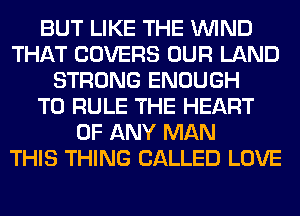 BUT LIKE THE WIND
THAT COVERS OUR LAND
STRONG ENOUGH
TO RULE THE HEART
OF ANY MAN
THIS THING CALLED LOVE