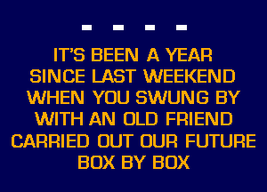 IT'S BEEN A YEAR
SINCE LAST WEEKEND
WHEN YOU SWUNG BY

WITH AN OLD FRIEND
CARRIED OUT OUR FUTURE
BOX BY BOX