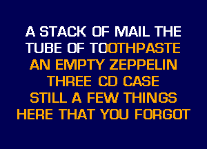 A STACK OF MAIL THE
TUBE OF TUDTHPASTE
AN EMPTY ZEPPELIN
THREE CD CASE
STILL A FEWr THINGS
HERE THAT YOU FORGOT