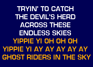 TRYIN' T0. CATCH
THE DEVIL'S HERD
ACROSS THESE
ENDLESS SKIES
YIPPIE Yl 0H 0H 0H
YIPPIE Yl AY AY AY AY AY
GHOST RIDERS IN THE SKY