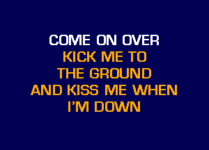COME ON OVER
KICK ME TO
THE GROUND

AND KISS ME WHEN
I'M DOWN