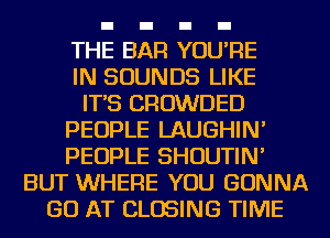 THE BAR YOU'RE
IN SOUNDS LIKE
IT'S CROWDED
PEOPLE LAUGHIN'
PEOPLE SHOUTIN'
BUT WHERE YOU GONNA
GO AT CLOSING TIME