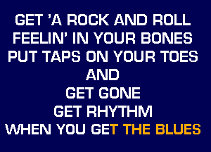 GET '11 ROCK AND ROLL
FEELIM IN YOUR BONES
PUT TAPS ON YOUR TOES
AND
GET GONE

GET RHYTHM
VUHEN YOU GET THE BLUES