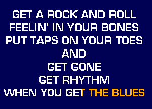 GET A ROCK AND ROLL
FEELIM IN YOUR BONES
PUT TAPS ON YOUR TOES
AND
GET GONE

GET RHYTHM
VUHEN YOU GET THE BLUES