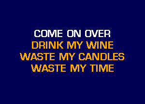 COME ON OVER
DRINK MY WINE
WASTE MY CANDLES
WASTE MY TIME