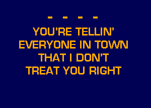 YOURE TELLIN'
EVERYONE IN TOWN
THAT I DON'T
TREAT YOU RIGHT