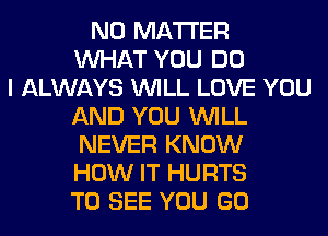 NO MATTER
WHAT YOU DO
I ALWAYS WILL LOVE YOU
AND YOU WILL
NEVER KNOW
HOW IT HURTS
TO SEE YOU GO