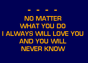 NO MATTER
WHAT YOU DO
I ALWAYS WILL LOVE YOU
AND YOU WILL
NEVER KNOW