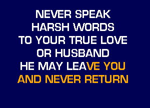 NEVER SPEAK
HARSH WORDS
TO YOUR TRUE LOVE
0R HUSBAND
HE MAY LEAVE YOU
AND NEVER RETURN