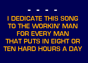 I DEDICATE THIS SONG
TO THE WORKIM MAN
FOR EVERY MAN
THAT PUTS IN EIGHT 0R
TEN HARD HOURS A DAY