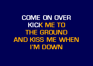 COME ON OVER
KICK ME TO
THE GROUND

AND KISS ME WHEN
I'M DOWN