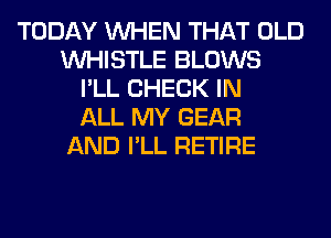 TODAY WHEN THAT OLD
WHISTLE BLOWS
I'LL CHECK IN
ALL MY GEAR
AND I'LL RETIRE