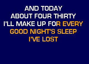 AND TODAY
ABOUT FOUR THIRTY
I'LL MAKE UP FOR EVERY
GOOD NIGHTS SLEEP
I'VE LOST