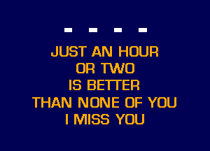 JUST AN HOUR
OR TWO

IS BETTER

THAN NONE OF YOU
I MISS YOU