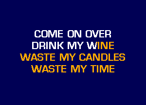 COME ON OVER
DRINK MY WINE
WASTE MY CANDLES
WASTE MY TIME