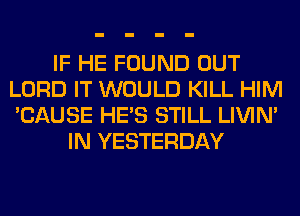 IF HE FOUND OUT
LORD IT WOULD KILL HIM
'CAUSE HE'S STILL LIVIN'

IN YESTERDAY