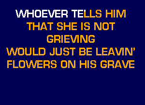 VVHOEVER TELLS HIM
THAT SHE IS NOT
GRIEVING
WOULD JUST BE LEl-W'IN'
FLOWERS ON HIS GRAVE