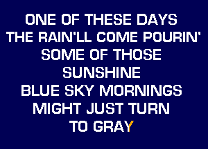 ONE OF THESE DAYS
THE RAIN'LL COME POURIN'

SOME OF THOSE
SUNSHINE
BLUE SKY MORNINGS
MIGHT JUST TURN
T0 GRAY