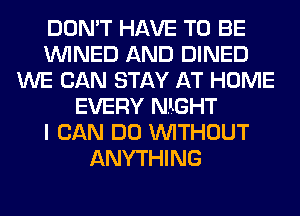 DON'T HAVE TO BE
VVINED AND DINED
WE CAN STAY AT HOME
EVERY NIGHT
I CAN DO WITHOUT
ANYTHING