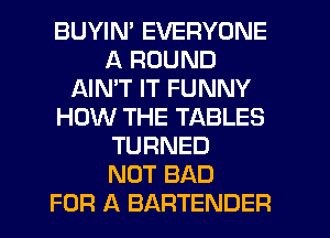 BUYIN' EVERYONE
A ROUND
AIMT IT FUNNY
HOW THE TABLES
TURNED
NOT BAD
FOR A BARTENDER