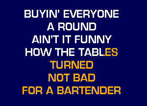 BUYIN' EVERYONE
A ROUND
AIMT IT FUNNY
HOW THE TABLES
TURNED
NOT BAD
FOR A BARTENDER