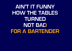 AIN'T IT FUNNY
HOW THE TABLES
TURNED
NOT BAD

FOR A BARTENDER