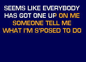 SEEMS LIKE EVERYBODY
HAS GOT ONE UP ON ME
SOMEONE TELL ME
WHAT I'M S'POSED TO DO