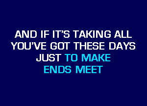 AND IF IT'S TAKING ALL
YOU'VE GOT THESE DAYS
JUST TO MAKE
ENDS MEET