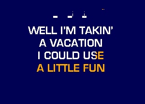 WELL I'M TAKIN'
A VACATION

I COULD USE
A LITTLE FUN
