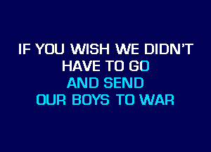 IF YOU WISH WE DIDNT
HAVE TO GO

AND SEND
OUR BOYS TO WAR