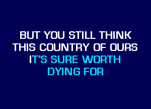 BUT YOU STILL THINK
THIS COUNTRY OF OURS
IT'S SURE WORTH
DYING FOR