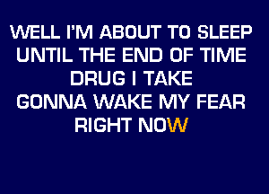 WELL I'M ABOUT T0 SLEEP
UNTIL THE END OF TIME
DRUG I TAKE
GONNA WAKE MY FEAR
RIGHT NOW