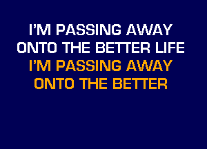 I'M PASSING AWAY
ONTO THE BETTER LIFE
I'M PASSING AWAY
ONTO THE BETTER