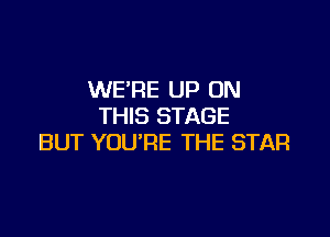 WERE UP ON
THIS STAGE

BUT YOU'RE THE STAR