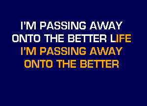 I'M PASSING AWAY
ONTO THE BETTER LIFE
I'M PASSING AWAY
ONTO THE BETTER