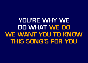 YOU'RE WHY WE
DO WHAT WE DO
WE WANT YOU TO KNOW
THIS SONG'S FOR YOU