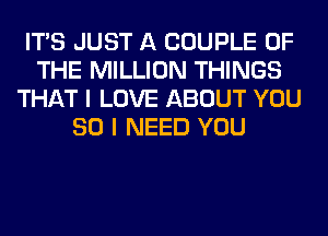 ITS JUST A COUPLE OF
THE MILLION THINGS
THAT I LOVE ABOUT YOU
SO I NEED YOU