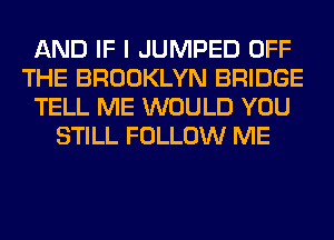 AND IF I JUMPED OFF
THE BROOKLYN BRIDGE
TELL ME WOULD YOU
STILL FOLLOW ME