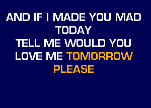 AND IF I MADE YOU MAD
TODAY
TELL ME WOULD YOU
LOVE ME TOMORROW
PLEASE